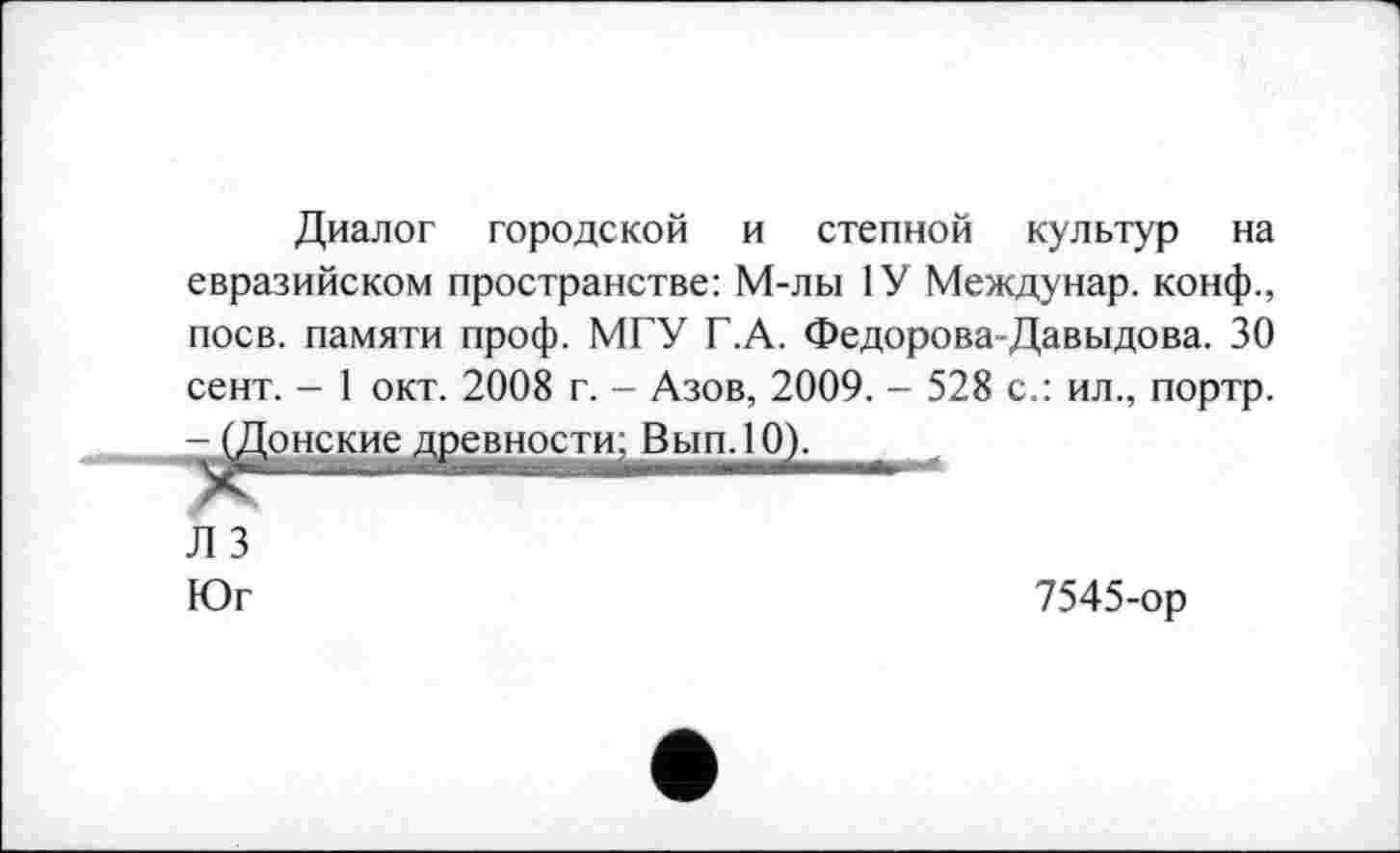 ﻿Диалог городской и степной культур на евразийском пространстве: М-лы 1У Междунар. конф., поев, памяти проф. МГУ Г.А. Федорова-Давыдова. 30 сент. - 1 окт. 2008 г. - Азов, 2009. - 528 с.: ил., портр. - (Донские древности; Вып.10).
Л 3
Юг	7545-ор